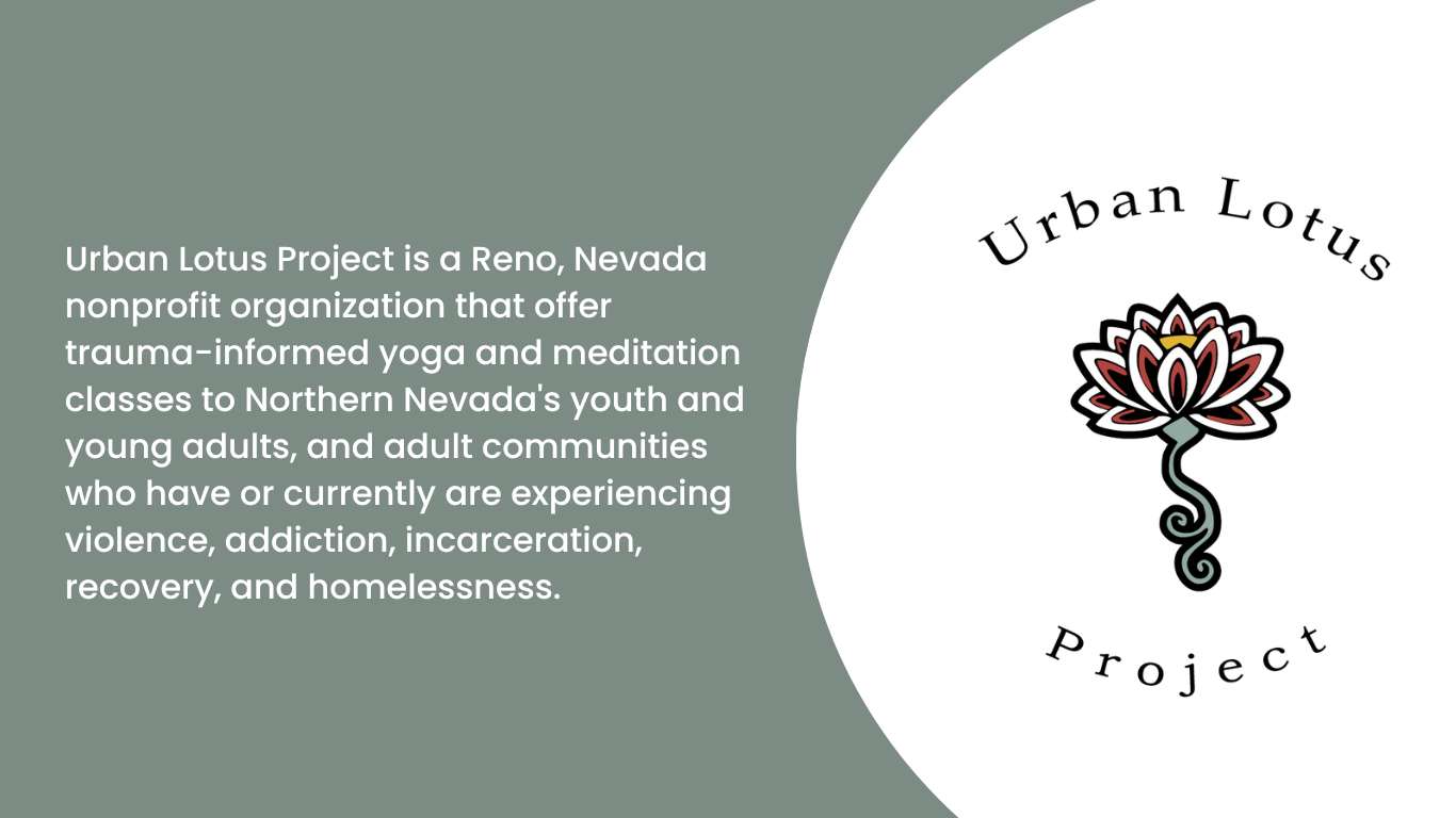 Urban Lotus Project is a Reno, Nevada nonprofit organization that offer trauma-informed yoga and meditation classes to Northern Nevada's youth and young adults, and adult communities who have or currently are experiencing violence, addiction, incarceration, recovery, and homelessness.